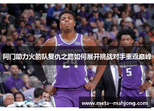 阿门助力火箭队复仇之路如何展开挑战对手重返巅峰 阿门助力火箭队复仇之路如何展开挑战对手重返巅峰