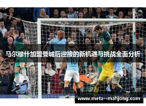马尔穆什加盟曼城后迎接的新机遇与挑战全面分析 马尔穆什加盟曼城后迎接的新机遇与挑战全面分析