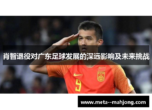 肖智退役对广东足球发展的深远影响及未来挑战