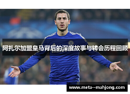 阿扎尔加盟皇马背后的深度故事与转会历程回顾 阿扎尔加盟皇马背后的深度故事与转会历程回顾