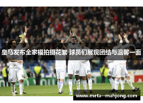 皇马发布全家福拍摄花絮 球员们展现团结与温馨一面 皇马发布全家福拍摄花絮 球员们展现团结与温馨一面