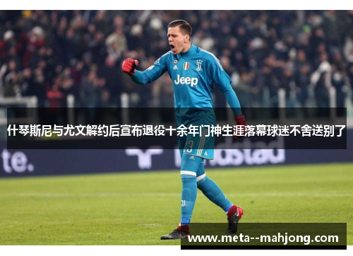 什琴斯尼与尤文解约后宣布退役十余年门神生涯落幕球迷不舍送别了