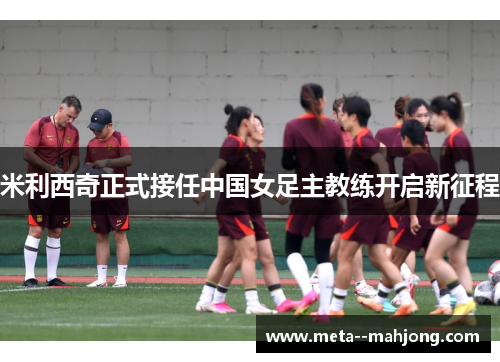 米利西奇正式接任中国女足主教练开启新征程